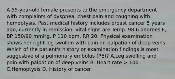 A 55-year-old female presents to the emergency department with complaints of dyspnea, chest pain and coughing with hemoptysis. Past medical history includes breast cancer 5 years ago, currently in remission. Vital signs are Temp. 98.6 degrees F, BP 150/90 mmHg, P 110 bpm, RR 20. Physical examination shows her right leg swollen with pain on palpation of deep veins. Which of the patient's history or examination findings is most suggestive of a pulmonary embolus (PE)? A.Leg swelling and pain with palpation of deep veins B. Heart rate > 100 C.Hemoptysis D. History of cancer