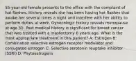 55-year-old female presents to the office with the complaint of hot flashes. History reveals she has been having hot flashes that awake her several times a night and interfere with her ability to perform duties at work. Gynecologic history reveals menopause at age 51. Past medical history is significant for breast cancer that was treated with a mastectomy 6 years ago. What is the most appropriate treatment in this patient? A: Estrogen B: Combination selective estrogen receptor modulator and conjugated estrogen C: Selective serotonin reuptake inhibitor (SSRI) D: Phytoestrogens