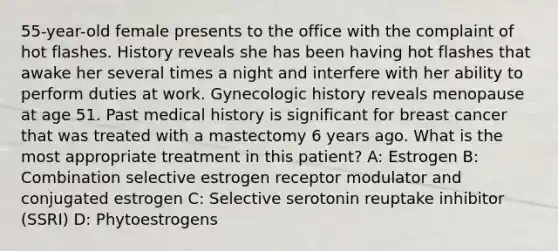 55-year-old female presents to the office with the complaint of hot flashes. History reveals she has been having hot flashes that awake her several times a night and interfere with her ability to perform duties at work. Gynecologic history reveals menopause at age 51. Past medical history is significant for breast cancer that was treated with a mastectomy 6 years ago. What is the most appropriate treatment in this patient? A: Estrogen B: Combination selective estrogen receptor modulator and conjugated estrogen C: Selective serotonin reuptake inhibitor (SSRI) D: Phytoestrogens