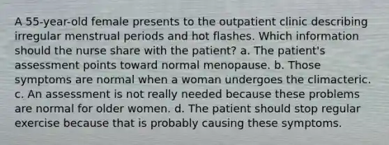 A 55-year-old female presents to the outpatient clinic describing irregular menstrual periods and hot flashes. Which information should the nurse share with the patient? a. The patient's assessment points toward normal menopause. b. Those symptoms are normal when a woman undergoes the climacteric. c. An assessment is not really needed because these problems are normal for older women. d. The patient should stop regular exercise because that is probably causing these symptoms.