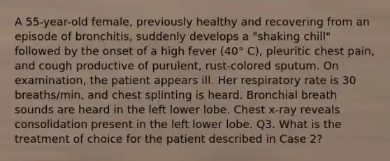 A 55-year-old female, previously healthy and recovering from an episode of bronchitis, suddenly develops a "shaking chill" followed by the onset of a high fever (40° C), pleuritic chest pain, and cough productive of purulent, rust-colored sputum. On examination, the patient appears ill. Her respiratory rate is 30 breaths/min, and chest splinting is heard. Bronchial breath sounds are heard in the left lower lobe. Chest x-ray reveals consolidation present in the left lower lobe. Q3. What is the treatment of choice for the patient described in Case 2?