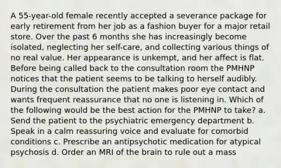 A 55-year-old female recently accepted a severance package for early retirement from her job as a fashion buyer for a major retail store. Over the past 6 months she has increasingly become isolated, neglecting her self-care, and collecting various things of no real value. Her appearance is unkempt, and her affect is flat. Before being called back to the consultation room the PMHNP notices that the patient seems to be talking to herself audibly. During the consultation the patient makes poor eye contact and wants frequent reassurance that no one is listening in. Which of the following would be the best action for the PMHNP to take? a. Send the patient to the psychiatric emergency department b. Speak in a calm reassuring voice and evaluate for comorbid conditions c. Prescribe an antipsychotic medication for atypical psychosis d. Order an MRI of the brain to rule out a mass