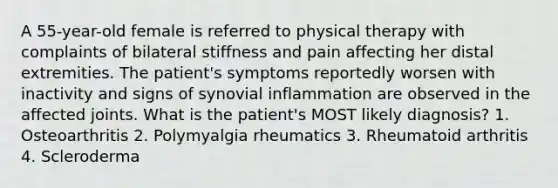 A 55-year-old female is referred to physical therapy with complaints of bilateral stiffness and pain affecting her distal extremities. The patient's symptoms reportedly worsen with inactivity and signs of synovial inflammation are observed in the affected joints. What is the patient's MOST likely diagnosis? 1. Osteoarthritis 2. Polymyalgia rheumatics 3. Rheumatoid arthritis 4. Scleroderma