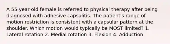 A 55-year-old female is referred to physical therapy after being diagnosed with adhesive capsulitis. The patient's range of motion restriction is consistent with a capsular pattern at the shoulder. Which motion would typically be MOST limited? 1. Lateral rotation 2. Medial rotation 3. Flexion 4. Adduction