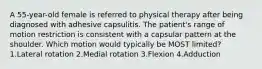 A 55-year-old female is referred to physical therapy after being diagnosed with adhesive capsulitis. The patient's range of motion restriction is consistent with a capsular pattern at the shoulder. Which motion would typically be MOST limited? 1.Lateral rotation 2.Medial rotation 3.Flexion 4.Adduction