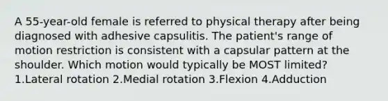 A 55-year-old female is referred to physical therapy after being diagnosed with adhesive capsulitis. The patient's range of motion restriction is consistent with a capsular pattern at the shoulder. Which motion would typically be MOST limited? 1.Lateral rotation 2.Medial rotation 3.Flexion 4.Adduction