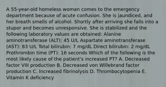 A 55-year-old homeless woman comes to the emergency department because of acute confusion. She is jaundiced, and her breath smells of alcohol. Shortly after arriving she falls into a stupor and becomes unresponsive. She is stabilized and the following laboratory values are obtained: Alanine aminotransferase (ALT): 45 U/L Aspartate aminotransferase (AST): 83 U/L Total bilirubin: 7 mg/dL Direct bilirubin: 2 mg/dL Prothrombin time (PT): 16 seconds Which of the following is the most likely cause of the patient's increased PT? A. Decreased factor VIII production B. Decreased von Willebrand factor production C. Increased fibrinolysis D. Thrombocytopenia E. Vitamin K deficiency