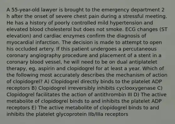 A 55-year-old lawyer is brought to the emergency department 2 h after the onset of severe chest pain during a stressful meeting. He has a history of poorly controlled mild hypertension and elevated blood cholesterol but does not smoke. ECG changes (ST elevation) and cardiac enzymes confirm the diagnosis of myocardial infarction. The decision is made to attempt to open his occluded artery. If this patient undergoes a percutaneous coronary angiography procedure and placement of a stent in a coronary blood vessel, he will need to be on dual antiplatelet therapy, eg, aspirin and clopidogrel for at least a year. Which of the following most accurately describes the mechanism of action of clopidogrel? A) Clopidogrel directly binds to the platelet ADP receptors B) Clopidogrel irreversibly inhibits cyclooxygenase C) Clopidogrel facilitates the action of antithrombin III D) The active metabolite of clopidogrel binds to and inhibits the platelet ADP receptors E) The active metabolite of clopidogrel binds to and inhibits the platelet glycoprotein IIb/IIIa receptors