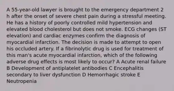 A 55-year-old lawyer is brought to the emergency department 2 h after the onset of severe chest pain during a stressful meeting. He has a history of poorly controlled mild hypertension and elevated blood cholesterol but does not smoke. ECG changes (ST elevation) and cardiac enzymes confirm the diagnosis of myocardial infarction. The decision is made to attempt to open his occluded artery. If a fibrinolytic drug is used for treatment of this man's acute myocardial infarction, which of the following adverse drug effects is most likely to occur? A Acute renal failure B Development of antiplatelet antibodies C Encephalitis secondary to liver dysfunction D Hemorrhagic stroke E Neutropenia