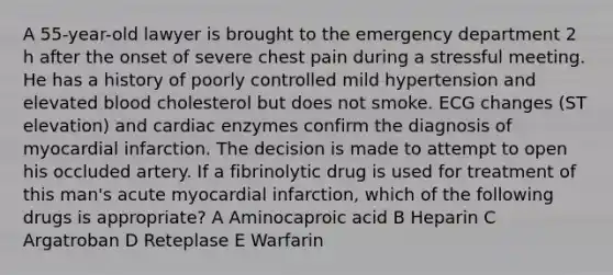 A 55-year-old lawyer is brought to the emergency department 2 h after the onset of severe chest pain during a stressful meeting. He has a history of poorly controlled mild hypertension and elevated blood cholesterol but does not smoke. ECG changes (ST elevation) and cardiac enzymes confirm the diagnosis of myocardial infarction. The decision is made to attempt to open his occluded artery. If a fibrinolytic drug is used for treatment of this man's acute myocardial infarction, which of the following drugs is appropriate? A Aminocaproic acid B Heparin C Argatroban D Reteplase E Warfarin