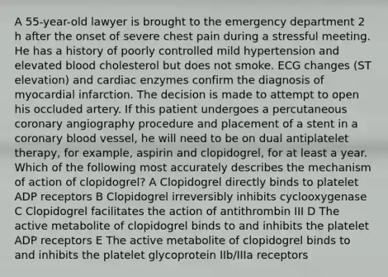 A 55-year-old lawyer is brought to the emergency department 2 h after the onset of severe chest pain during a stressful meeting. He has a history of poorly controlled mild hypertension and elevated blood cholesterol but does not smoke. ECG changes (ST elevation) and cardiac enzymes confirm the diagnosis of myocardial infarction. The decision is made to attempt to open his occluded artery. If this patient undergoes a percutaneous coronary angiography procedure and placement of a stent in a coronary blood vessel, he will need to be on dual antiplatelet therapy, for example, aspirin and clopidogrel, for at least a year. Which of the following most accurately describes the mechanism of action of clopidogrel? A Clopidogrel directly binds to platelet ADP receptors B Clopidogrel irreversibly inhibits cyclooxygenase C Clopidogrel facilitates the action of antithrombin III D The active metabolite of clopidogrel binds to and inhibits the platelet ADP receptors E The active metabolite of clopidogrel binds to and inhibits the platelet glycoprotein IIb/IIIa receptors