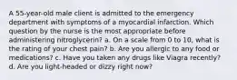 A 55-year-old male client is admitted to the emergency department with symptoms of a myocardial infarction. Which question by the nurse is the most appropriate before administering nitroglycerin? a. On a scale from 0 to 10, what is the rating of your chest pain? b. Are you allergic to any food or medications? c. Have you taken any drugs like Viagra recently? d. Are you light-headed or dizzy right now?