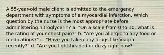 A 55-year-old male client is admitted to the emergency department with symptoms of a myocardial infarction. Which question by the nurse is the most appropriate before administering nitroglycerin? a. "On a scale from 0 to 10, what is the rating of your chest pain?" b. "Are you allergic to any food or medications?" c. "Have you taken any drugs like Viagra recently?" d. "Are you light-headed or dizzy right now?"