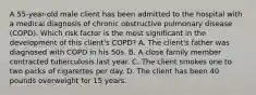 A 55-year-old male client has been admitted to the hospital with a medical diagnosis of chronic obstructive pulmonary disease (COPD). Which risk factor is the most significant in the development of this client's COPD? A. The client's father was diagnosed with COPD in his 50s. B. A close family member contracted tuberculosis last year. C. The client smokes one to two packs of cigarettes per day. D. The client has been 40 pounds overweight for 15 years.