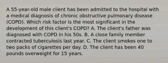 A 55-year-old male client has been admitted to the hospital with a medical diagnosis of chronic obstructive pulmonary disease (COPD). Which risk factor is the most significant in the development of this client's COPD? A. The client's father was diagnosed with COPD in his 50s. B. A close family member contracted tuberculosis last year. C. The client smokes one to two packs of cigarettes per day. D. The client has been 40 pounds overweight for 15 years.