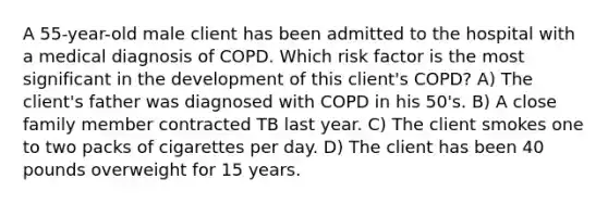 A 55-year-old male client has been admitted to the hospital with a medical diagnosis of COPD. Which risk factor is the most significant in the development of this client's COPD? A) The client's father was diagnosed with COPD in his 50's. B) A close family member contracted TB last year. C) The client smokes one to two packs of cigarettes per day. D) The client has been 40 pounds overweight for 15 years.