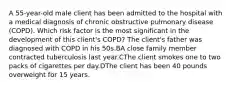 A 55-year-old male client has been admitted to the hospital with a medical diagnosis of chronic obstructive pulmonary disease (COPD). Which risk factor is the most significant in the development of this client's COPD? The client's father was diagnosed with COPD in his 50s.BA close family member contracted tuberculosis last year.CThe client smokes one to two packs of cigarettes per day.DThe client has been 40 pounds overweight for 15 years.