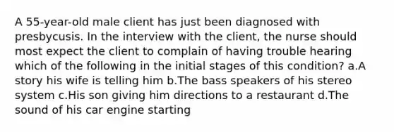 A 55-year-old male client has just been diagnosed with presbycusis. In the interview with the client, the nurse should most expect the client to complain of having trouble hearing which of the following in the initial stages of this condition? a.A story his wife is telling him b.The bass speakers of his stereo system c.His son giving him directions to a restaurant d.The sound of his car engine starting