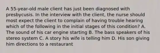 A 55-year-old male client has just been diagnosed with presbycusis. In the interview with the client, the nurse should most expect the client to complain of having trouble hearing which of the following in the initial stages of this condition? A. The sound of his car engine starting B. The bass speakers of his stereo system C. A story his wife is telling him D. His son giving him directions to a restaurant