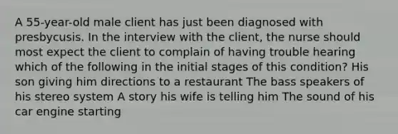 A 55-year-old male client has just been diagnosed with presbycusis. In the interview with the client, the nurse should most expect the client to complain of having trouble hearing which of the following in the initial stages of this condition? His son giving him directions to a restaurant The bass speakers of his stereo system A story his wife is telling him The sound of his car engine starting