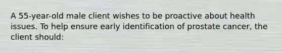 A 55-year-old male client wishes to be proactive about health issues. To help ensure early identification of prostate cancer, the client should: