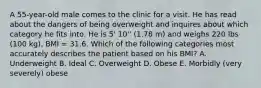 A 55-year-old male comes to the clinic for a visit. He has read about the dangers of being overweight and inquires about which category he fits into. He is 5' 10'' (1.78 m) and weighs 220 lbs (100 kg), BMI = 31.6. Which of the following categories most accurately describes the patient based on his BMI? A. Underweight B. Ideal C. Overweight D. Obese E. Morbidly (very severely) obese