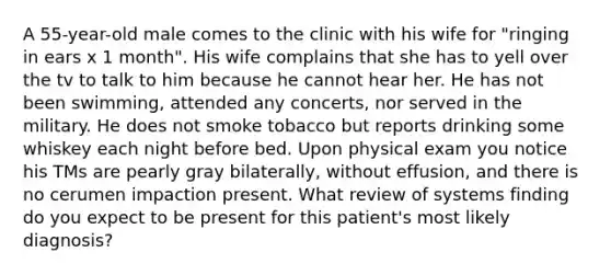 A 55-year-old male comes to the clinic with his wife for "ringing in ears x 1 month". His wife complains that she has to yell over the tv to talk to him because he cannot hear her. He has not been swimming, attended any concerts, nor served in the military. He does not smoke tobacco but reports drinking some whiskey each night before bed. Upon physical exam you notice his TMs are pearly gray bilaterally, without effusion, and there is no cerumen impaction present. What review of systems finding do you expect to be present for this patient's most likely diagnosis?