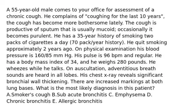 A 55-year-old male comes to your office for assessment of a chronic cough. He complains of "coughing for the last 10 years", the cough has become more bothersome lately. The cough is productive of sputum that is usually mucoid; occasionally it becomes purulent. He has a 35-year history of smoking two packs of cigarettes a day (70 pack/year history). He quit smoking approximately 2 years ago. On physical examination his blood pressure is 160/85 mm Hg. His pulse is 96 bpm and regular. He has a body mass index of 34, and he weighs 280 pounds. He wheezes while he talks. On auscultation, adventitious breath sounds are heard in all lobes. His chest x-ray reveals significant bronchial wall thickening. There are increased markings at both lung bases. What is the most likely diagnosis in this patient? A.Smoker's cough B.Sub acute bronchitis C. Emphysema D. Chronic bronchitis E. Allergic bronchitis