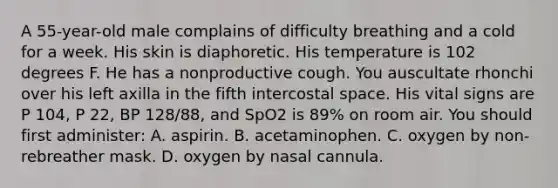 A 55-year-old male complains of difficulty breathing and a cold for a week. His skin is diaphoretic. His temperature is 102 degrees F. He has a nonproductive cough. You auscultate rhonchi over his left axilla in the fifth intercostal space. His vital signs are P 104, P 22, BP 128/88, and SpO2 is 89% on room air. You should first administer: A. aspirin. B. acetaminophen. C. oxygen by non-rebreather mask. D. oxygen by nasal cannula.