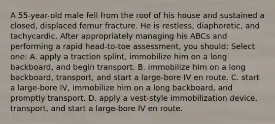 A 55-year-old male fell from the roof of his house and sustained a closed, displaced femur fracture. He is restless, diaphoretic, and tachycardic. After appropriately managing his ABCs and performing a rapid head-to-toe assessment, you should: Select one: A. apply a traction splint, immobilize him on a long backboard, and begin transport. B. immobilize him on a long backboard, transport, and start a large-bore IV en route. C. start a large-bore IV, immobilize him on a long backboard, and promptly transport. D. apply a vest-style immobilization device, transport, and start a large-bore IV en route.