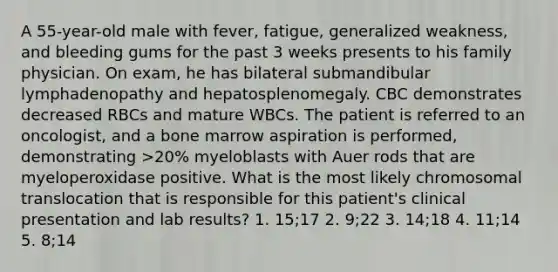 A 55-year-old male with fever, fatigue, generalized weakness, and bleeding gums for the past 3 weeks presents to his family physician. On exam, he has bilateral submandibular lymphadenopathy and hepatosplenomegaly. CBC demonstrates decreased RBCs and mature WBCs. The patient is referred to an oncologist, and a bone marrow aspiration is performed, demonstrating >20% myeloblasts with Auer rods that are myeloperoxidase positive. What is the most likely chromosomal translocation that is responsible for this patient's clinical presentation and lab results? 1. 15;17 2. 9;22 3. 14;18 4. 11;14 5. 8;14