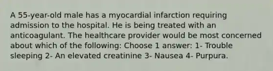 A 55-year-old male has a myocardial infarction requiring admission to the hospital. He is being treated with an anticoagulant. The healthcare provider would be most concerned about which of the following: Choose 1 answer: 1- Trouble sleeping 2- An elevated creatinine 3- Nausea 4- Purpura.