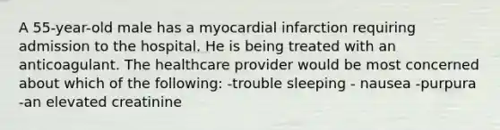 A 55-year-old male has a myocardial infarction requiring admission to the hospital. He is being treated with an anticoagulant. The healthcare provider would be most concerned about which of the following: -trouble sleeping - nausea -purpura -an elevated creatinine