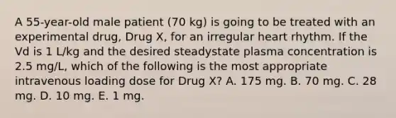 A 55-year-old male patient (70 kg) is going to be treated with an experimental drug, Drug X, for an irregular heart rhythm. If the Vd is 1 L/kg and the desired steadystate plasma concentration is 2.5 mg/L, which of the following is the most appropriate intravenous loading dose for Drug X? A. 175 mg. B. 70 mg. C. 28 mg. D. 10 mg. E. 1 mg.