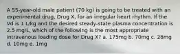 A 55-year-old male patient (70 kg) is going to be treated with an experimental drug, Drug X, for an irregular heart rhythm. If the Vd is 1 L/kg and the desired steady-state plasma concentration is 2.5 mg/L, which of the following is the most appropriate intravenous loading dose for Drug X? a. 175mg b. 70mg c. 28mg d. 10mg e. 1mg