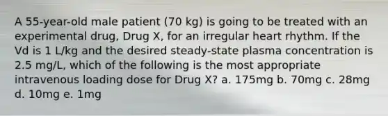 A 55-year-old male patient (70 kg) is going to be treated with an experimental drug, Drug X, for an irregular heart rhythm. If the Vd is 1 L/kg and the desired steady-state plasma concentration is 2.5 mg/L, which of the following is the most appropriate intravenous loading dose for Drug X? a. 175mg b. 70mg c. 28mg d. 10mg e. 1mg