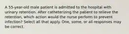 A 55-year-old male patient is admitted to the hospital with urinary retention. After catheterizing the patient to relieve the retention, which action would the nurse perform to prevent infection? Select all that apply. One, some, or all responses may be correct.