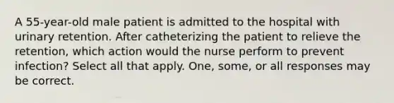 A 55-year-old male patient is admitted to the hospital with urinary retention. After catheterizing the patient to relieve the retention, which action would the nurse perform to prevent infection? Select all that apply. One, some, or all responses may be correct.