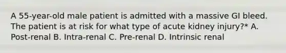 A 55-year-old male patient is admitted with a massive GI bleed. The patient is at risk for what type of acute kidney injury?* A. Post-renal B. Intra-renal C. Pre-renal D. Intrinsic renal