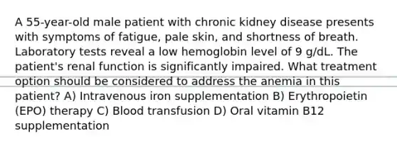 A 55-year-old male patient with chronic kidney disease presents with symptoms of fatigue, pale skin, and shortness of breath. Laboratory tests reveal a low hemoglobin level of 9 g/dL. The patient's renal function is significantly impaired. What treatment option should be considered to address the anemia in this patient? A) Intravenous iron supplementation B) Erythropoietin (EPO) therapy C) Blood transfusion D) Oral vitamin B12 supplementation