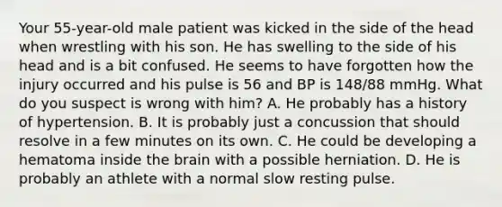 Your​ 55-year-old male patient was kicked in the side of the head when wrestling with his son. He has swelling to the side of his head and is a bit confused. He seems to have forgotten how the injury occurred and his pulse is 56 and BP is​ 148/88 mmHg. What do you suspect is wrong with​ him? A. He probably has a history of hypertension. B. It is probably just a concussion that should resolve in a few minutes on its own. C. He could be developing a hematoma inside the brain with a possible herniation. D. He is probably an athlete with a normal slow resting pulse.