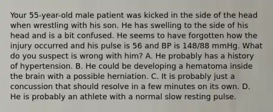 Your​ 55-year-old male patient was kicked in the side of the head when wrestling with his son. He has swelling to the side of his head and is a bit confused. He seems to have forgotten how the injury occurred and his pulse is 56 and BP is​ 148/88 mmHg. What do you suspect is wrong with​ him? A. He probably has a history of hypertension. B. He could be developing a hematoma inside the brain with a possible herniation. C. It is probably just a concussion that should resolve in a few minutes on its own. D. He is probably an athlete with a normal slow resting pulse.