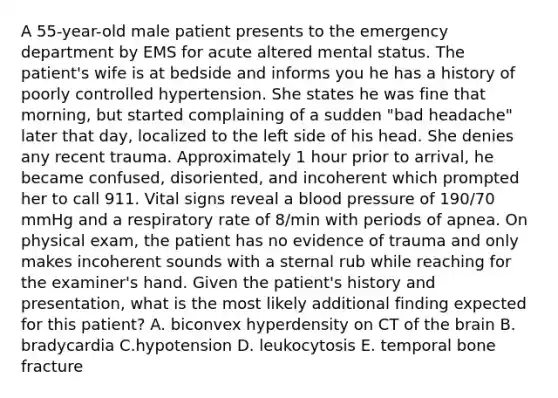 A 55-year-old male patient presents to the emergency department by EMS for acute altered mental status. The patient's wife is at bedside and informs you he has a history of poorly controlled hypertension. She states he was fine that morning, but started complaining of a sudden "bad headache" later that day, localized to the left side of his head. She denies any recent trauma. Approximately 1 hour prior to arrival, he became confused, disoriented, and incoherent which prompted her to call 911. Vital signs reveal a blood pressure of 190/70 mmHg and a respiratory rate of 8/min with periods of apnea. On physical exam, the patient has no evidence of trauma and only makes incoherent sounds with a sternal rub while reaching for the examiner's hand. Given the patient's history and presentation, what is the most likely additional finding expected for this patient? A. biconvex hyperdensity on CT of the brain B. bradycardia C.hypotension D. leukocytosis E. temporal bone fracture