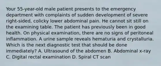 Your 55-year-old male patient presents to the emergency department with complaints of sudden development of severe right-sided, colicky lower abdominal pain. He cannot sit still on the examining table. The patient has previously been in good health. On physical examination, there are no signs of peritoneal inflammation. A urine sample reveals hematuria and crystalluria. Which is the next diagnostic test that should be done immediately? A. Ultrasound of the abdomen B. Abdominal x-ray C. Digital rectal examination D. Spiral CT scan