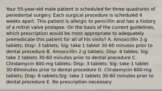 Your 55-year-old male patient is scheduled for three quadrants of periodontal surgery. Each surgical procedure is scheduled 4 weeks apart. This patient is allergic to penicillin and has a history of a mitral valve prolapse. On the basis of the current guidelines, which prescription would be most appropriate to adequately premedicate this patient for all of his visits? A. Amoxicillin 2-g tablets; Disp: 3 tablets; Sig: take 1 tablet 30-60 minutes prior to dental procedure B. Amoxicillin 2-g tablets; Disp: 6 tables; Sig: take 2 tablets 30-60 minutes prior to dental procedure C. Clindamycin 600-mg tablets; Disp: 3 tablets; Sig: take 1 tablet 30-60minutes prior to dental procedure D. Clindamycin 600-mg tablets; Disp: 6 tablets;Sig: take 2 tablets 30-60 minutes prior to dental procedure E. No prescription necessary