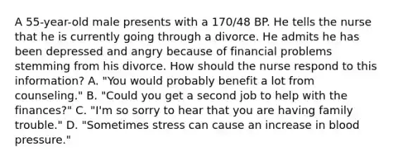 A 55-year-old male presents with a 170/48 BP. He tells the nurse that he is currently going through a divorce. He admits he has been depressed and angry because of financial problems stemming from his divorce. How should the nurse respond to this information? A. "You would probably benefit a lot from counseling." B. "Could you get a second job to help with the finances?" C. "I'm so sorry to hear that you are having family trouble." D. "Sometimes stress can cause an increase in blood pressure."