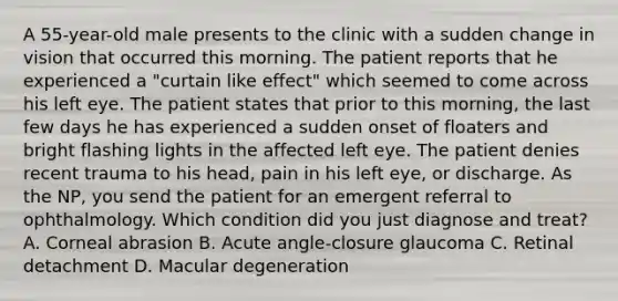 A 55-year-old male presents to the clinic with a sudden change in vision that occurred this morning. The patient reports that he experienced a "curtain like effect" which seemed to come across his left eye. The patient states that prior to this morning, the last few days he has experienced a sudden onset of floaters and bright flashing lights in the affected left eye. The patient denies recent trauma to his head, pain in his left eye, or discharge. As the NP, you send the patient for an emergent referral to ophthalmology. Which condition did you just diagnose and treat? A. Corneal abrasion B. Acute angle-closure glaucoma C. Retinal detachment D. Macular degeneration