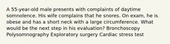 A 55-year-old male presents with complaints of daytime somnolence. His wife complains that he snores. On exam, he is obese and has a short neck with a large circumference. What would be the next step in his evaluation? Bronchoscopy Polysomnography Exploratory surgery Cardiac stress test