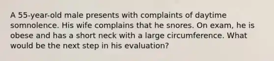 A 55-year-old male presents with complaints of daytime somnolence. His wife complains that he snores. On exam, he is obese and has a short neck with a large circumference. What would be the next step in his evaluation?