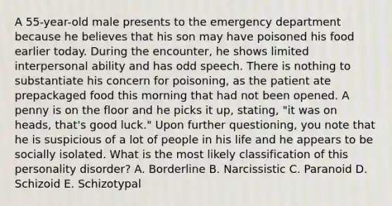 A 55-year-old male presents to the emergency department because he believes that his son may have poisoned his food earlier today. During the encounter, he shows limited interpersonal ability and has odd speech. There is nothing to substantiate his concern for poisoning, as the patient ate prepackaged food this morning that had not been opened. A penny is on the floor and he picks it up, stating, "it was on heads, that's good luck." Upon further questioning, you note that he is suspicious of a lot of people in his life and he appears to be socially isolated. What is the most likely classification of this personality disorder? A. Borderline B. Narcissistic C. Paranoid D. Schizoid E. Schizotypal